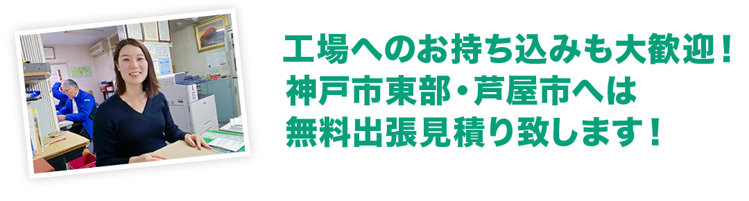 工場へのお持ち込みも大歓迎！ 神戸市東部・芦屋市へは 無料出張見積もり致します！