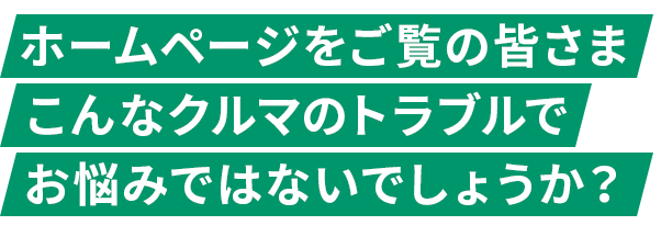 ホームページをご覧の皆さま こんなクルマのトラブルで お悩みではないでしょうか？